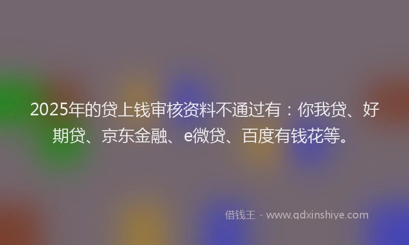 2025年的贷上钱审核资料不通过有：你我贷、好期贷、京东金融、e微贷、百度有钱花等。