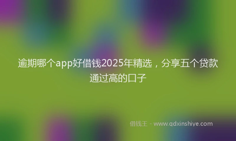 逾期哪个app好借钱2025年精选，分享五个贷款通过高的口子
