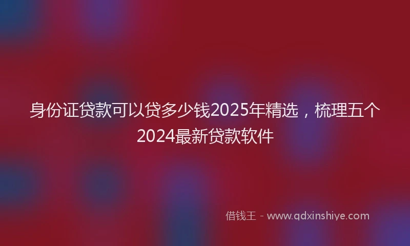 身份证贷款可以贷多少钱2025年精选，梳理五个2024最新贷款软件