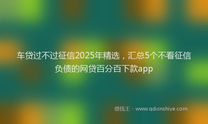 车贷过不过征信2025年精选，汇总5个不看征信负债的网贷百分百下款app