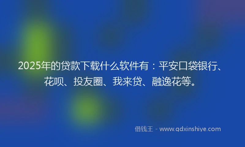 2025年的贷款下载什么软件有：平安口袋银行、花呗、投友圈、我来贷、融逸花等。