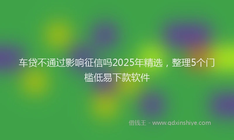 车贷不通过影响征信吗2025年精选，整理5个门槛低易下款软件