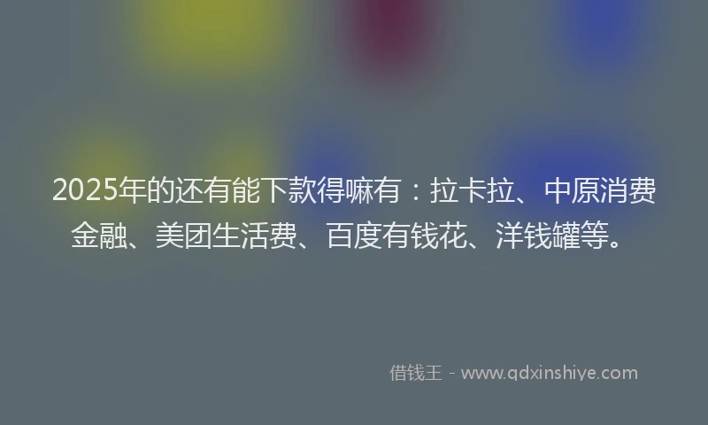 2025年的还有能下款得嘛有：拉卡拉、中原消费金融、美团生活费、百度有钱花、洋钱罐等。