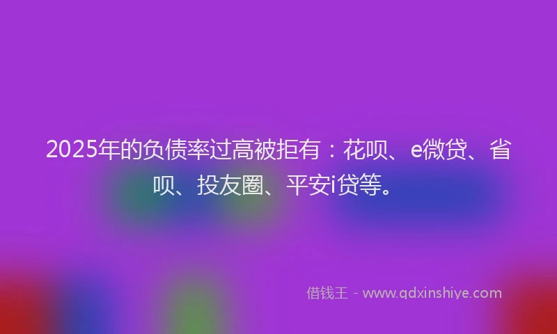 2025年的负债率过高被拒有：花呗、e微贷、省呗、投友圈、平安i贷等。