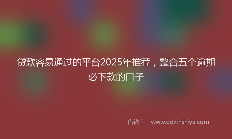 贷款容易通过的平台2025年推荐，整合五个逾期必下款的口子