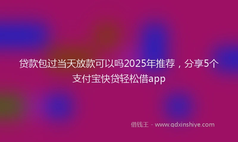 贷款包过当天放款可以吗2025年推荐，分享5个支付宝快贷轻松借app