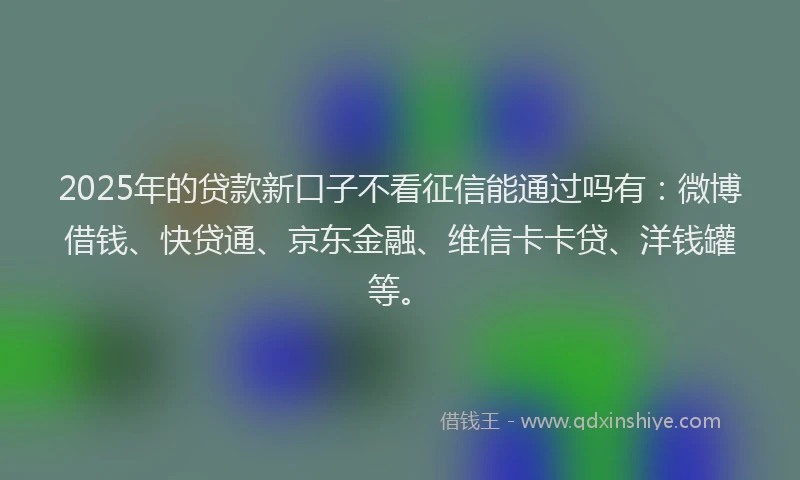 2025年的贷款新口子不看征信能通过吗有：微博借钱、快贷通、京东金融、维信卡卡贷、洋钱罐等。