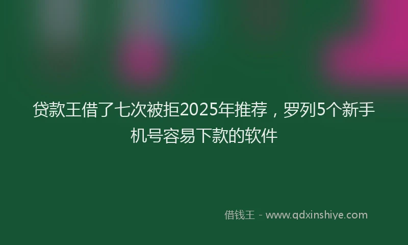 贷款王借了七次被拒2025年推荐，罗列5个新手机号容易下款的软件