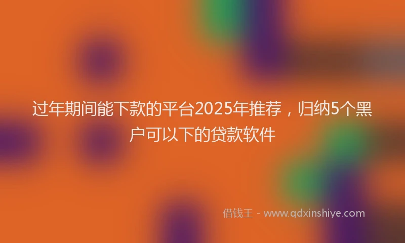 过年期间能下款的平台2025年推荐，归纳5个黑户可以下的贷款软件
