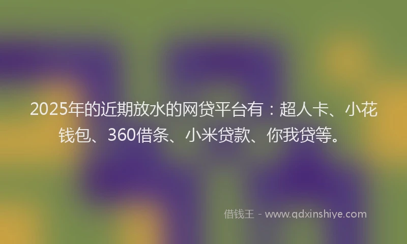 2025年的近期放水的网贷平台有：超人卡、小花钱包、360借条、小米贷款、你我贷等。