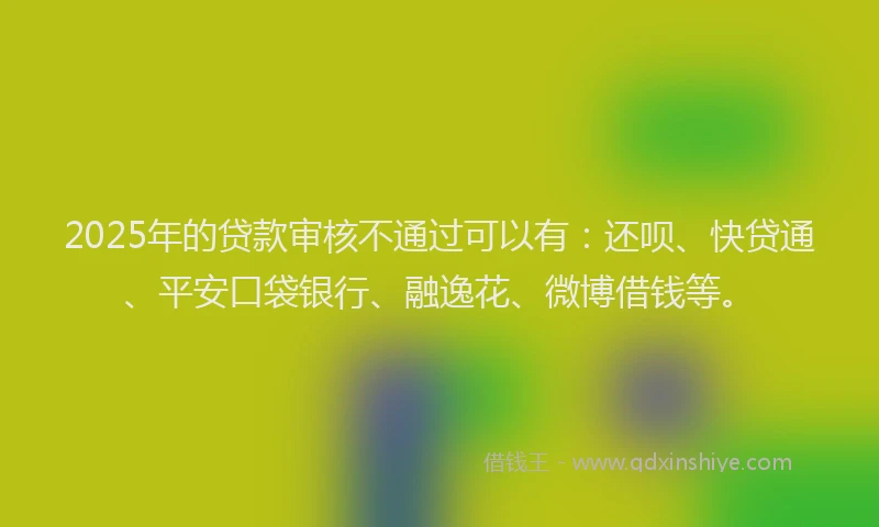 2025年的贷款审核不通过可以有：还呗、快贷通、平安口袋银行、融逸花、微博借钱等。