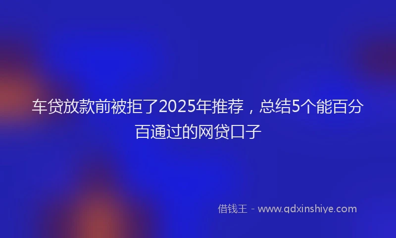 车贷放款前被拒了2025年推荐，总结5个能百分百通过的网贷口子