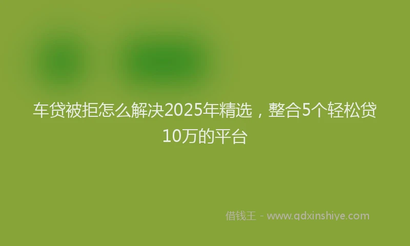 车贷被拒怎么解决2025年精选，整合5个轻松贷10万的平台