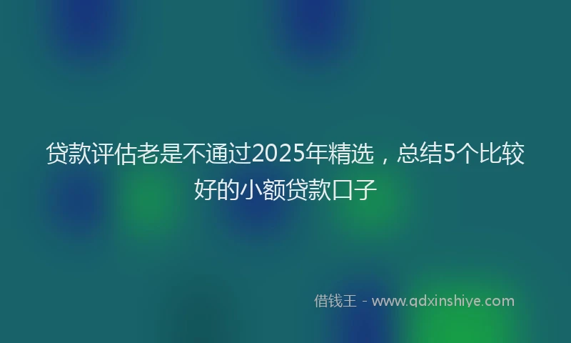 贷款评估老是不通过2025年精选，总结5个比较好的小额贷款口子