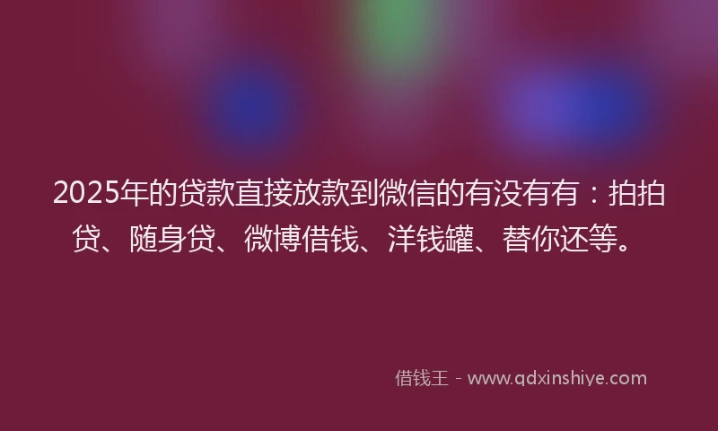 2025年的贷款直接放款到微信的有没有有：拍拍贷、随身贷、微博借钱、洋钱罐、替你还等。