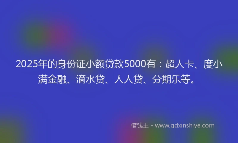2025年的身份证小额贷款5000有：超人卡、度小满金融、滴水贷、人人贷、分期乐等。