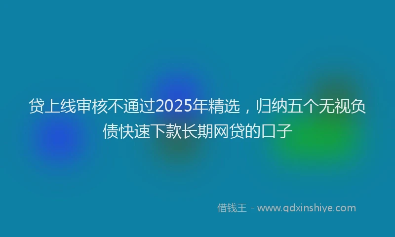 贷上线审核不通过2025年精选，归纳五个无视负债快速下款长期网贷的口子