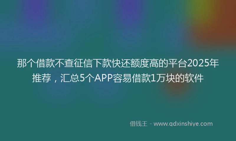那个借款不查征信下款快还额度高的平台2025年推荐，汇总5个APP容易借款1万块的软件