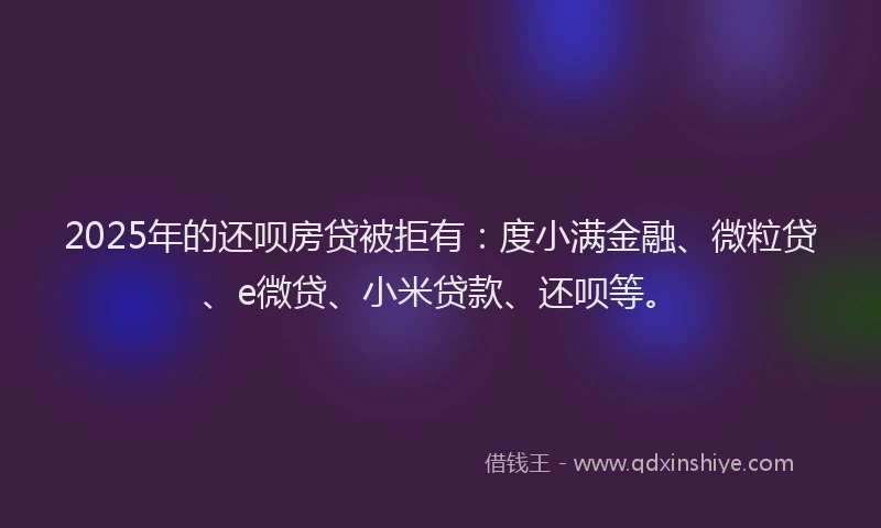 2025年的还呗房贷被拒有：度小满金融、微粒贷、e微贷、小米贷款、还呗等。