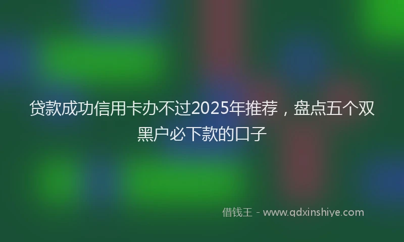 贷款成功信用卡办不过2025年推荐，盘点五个双黑户必下款的口子