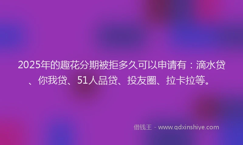 2025年的趣花分期被拒多久可以申请有：滴水贷、你我贷、51人品贷、投友圈、拉卡拉等。