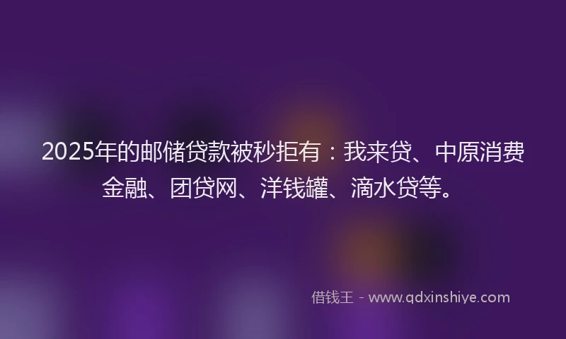 2025年的邮储贷款被秒拒有：我来贷、中原消费金融、团贷网、洋钱罐、滴水贷等。