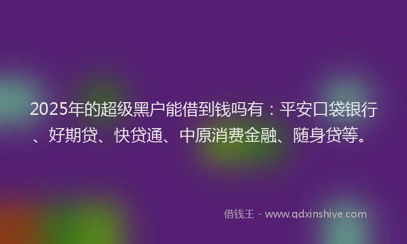 2025年的超级黑户能借到钱吗有：平安口袋银行、好期贷、快贷通、中原消费金融、随身贷等。
