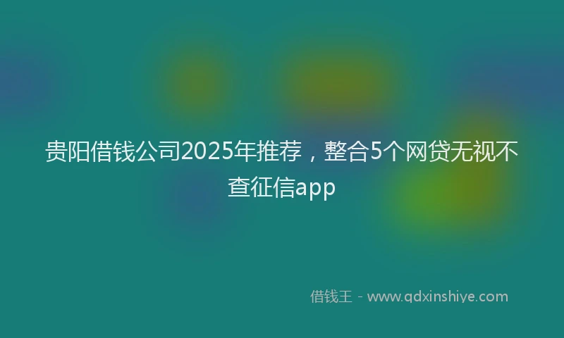 贵阳借钱公司2025年推荐，整合5个网贷无视不查征信app