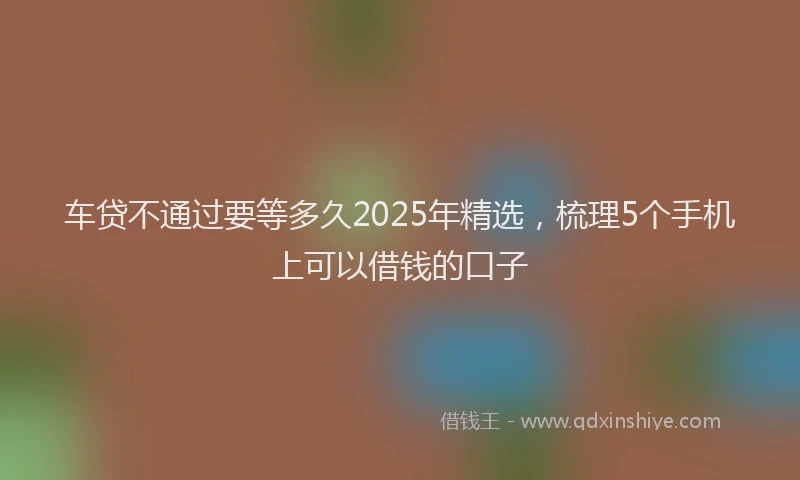 车贷不通过要等多久2025年精选，梳理5个手机上可以借钱的口子