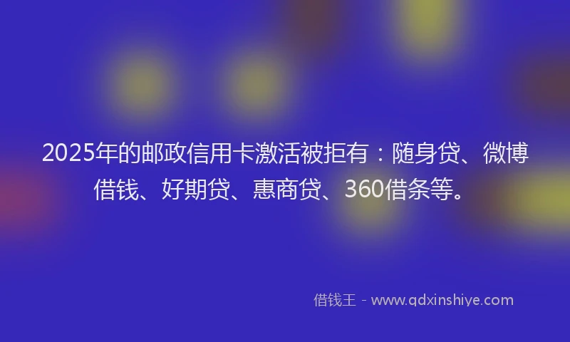 2025年的邮政信用卡激活被拒有：随身贷、微博借钱、好期贷、惠商贷、360借条等。