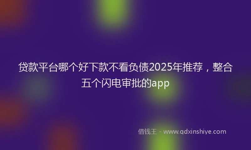 贷款平台哪个好下款不看负债2025年推荐，整合五个闪电审批的app