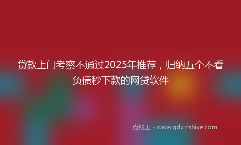 贷款上门考察不通过2025年推荐，归纳五个不看负债秒下款的网贷软件