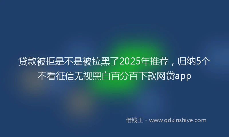 贷款被拒是不是被拉黑了2025年推荐，归纳5个不看征信无视黑白百分百下款网贷app
