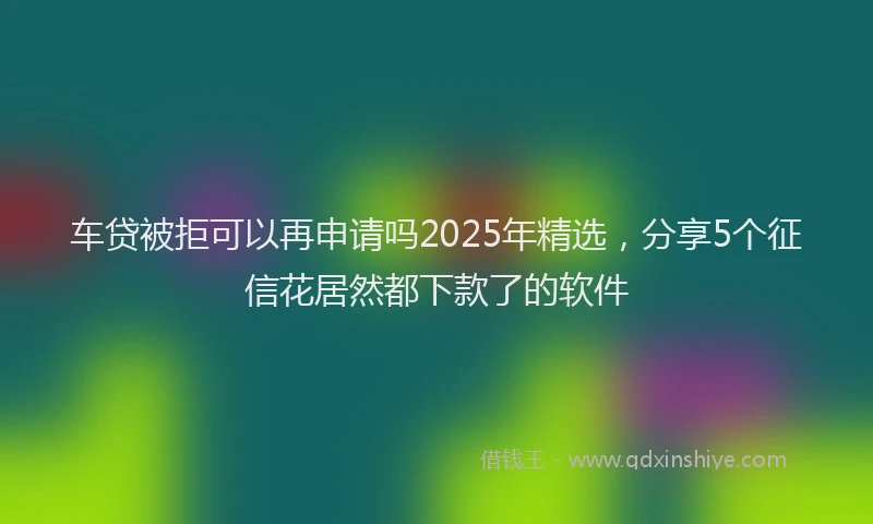 车贷被拒可以再申请吗2025年精选，分享5个征信花居然都下款了的软件