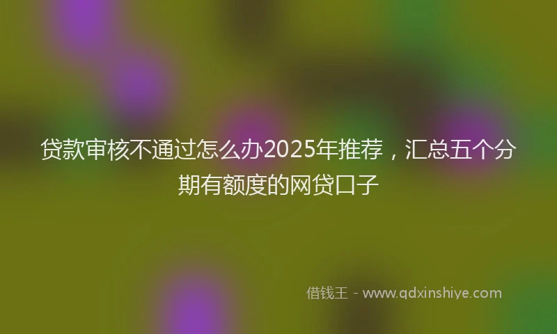贷款审核不通过怎么办2025年推荐，汇总五个分期有额度的网贷口子