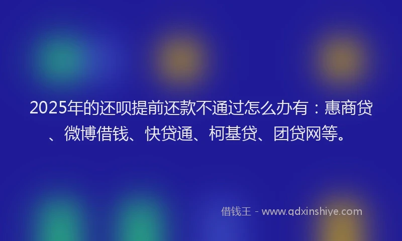 2025年的还呗提前还款不通过怎么办有：惠商贷、微博借钱、快贷通、柯基贷、团贷网等。
