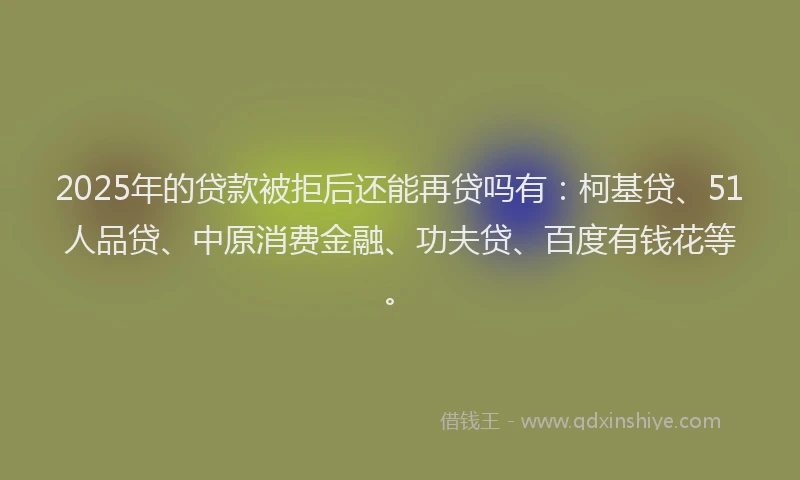 2025年的贷款被拒后还能再贷吗有：柯基贷、51人品贷、中原消费金融、功夫贷、百度有钱花等。