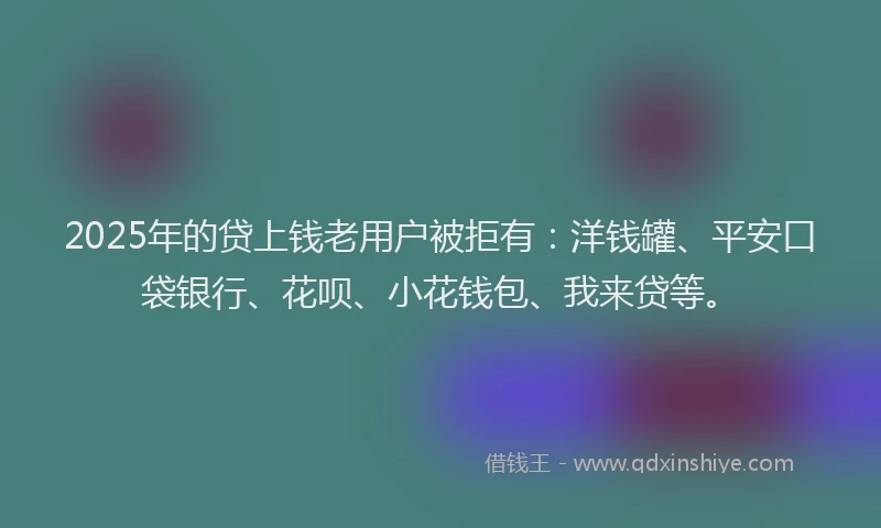 2025年的贷上钱老用户被拒有：洋钱罐、平安口袋银行、花呗、小花钱包、我来贷等。