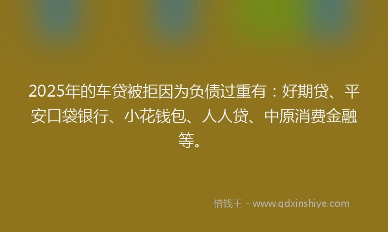 2025年的车贷被拒因为负债过重有：好期贷、平安口袋银行、小花钱包、人人贷、中原消费金融等。
