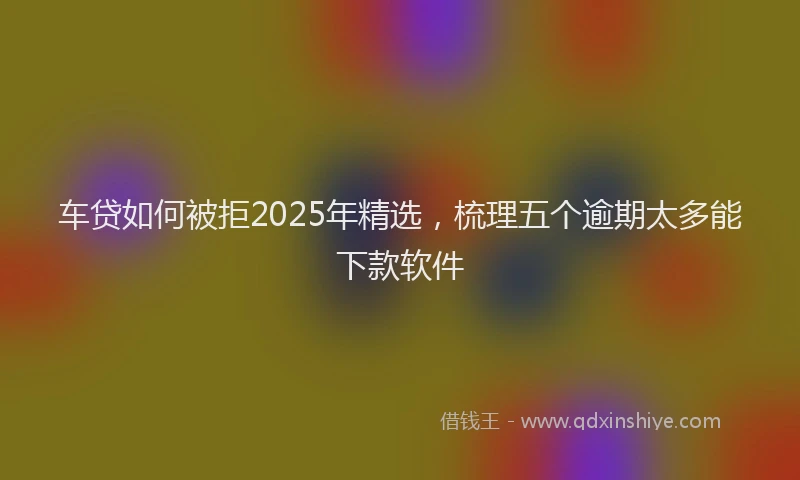 车贷如何被拒2025年精选，梳理五个逾期太多能下款软件