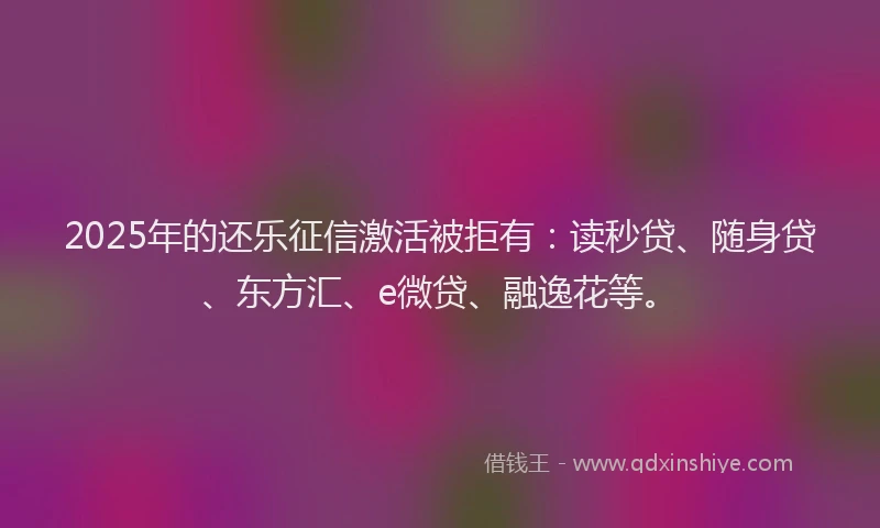 2025年的还乐征信激活被拒有：读秒贷、随身贷、东方汇、e微贷、融逸花等。