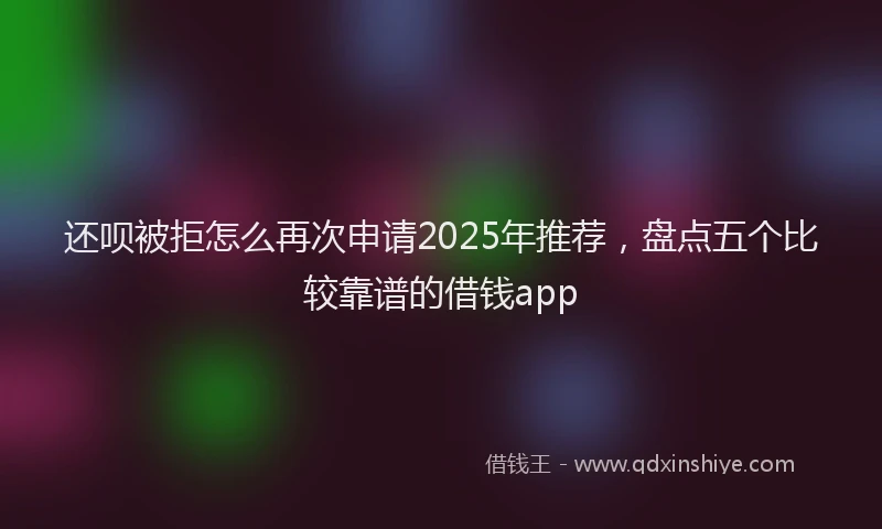 还呗被拒怎么再次申请2025年推荐，盘点五个比较靠谱的借钱app