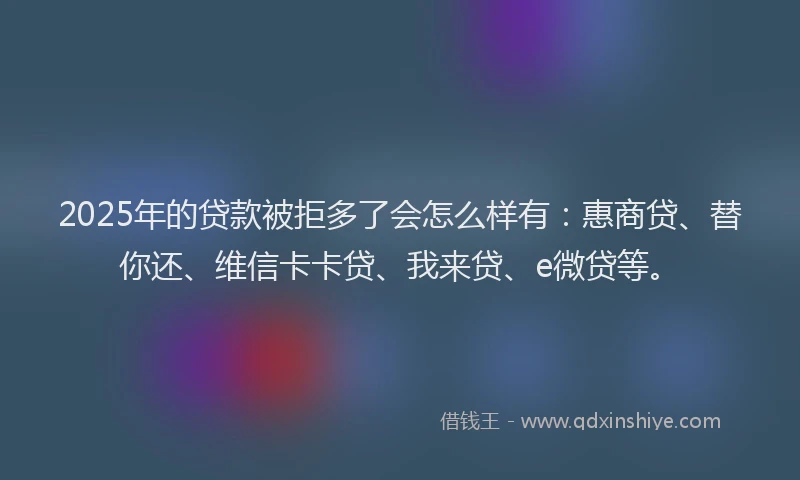 2025年的贷款被拒多了会怎么样有：惠商贷、替你还、维信卡卡贷、我来贷、e微贷等。