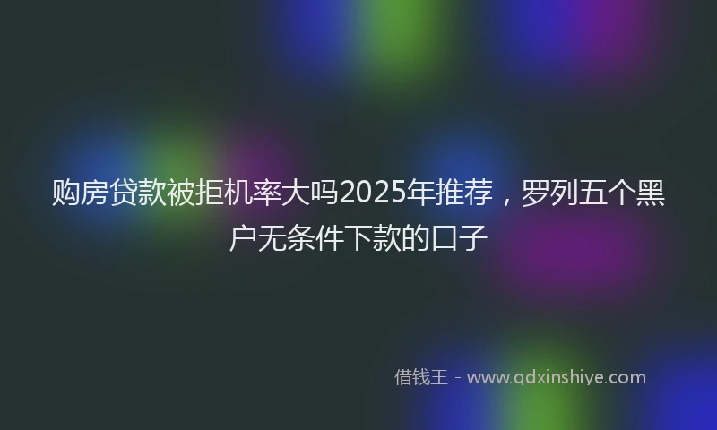 购房贷款被拒机率大吗2025年推荐，罗列五个黑户无条件下款的口子