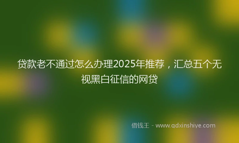贷款老不通过怎么办理2025年推荐，汇总五个无视黑白征信的网贷