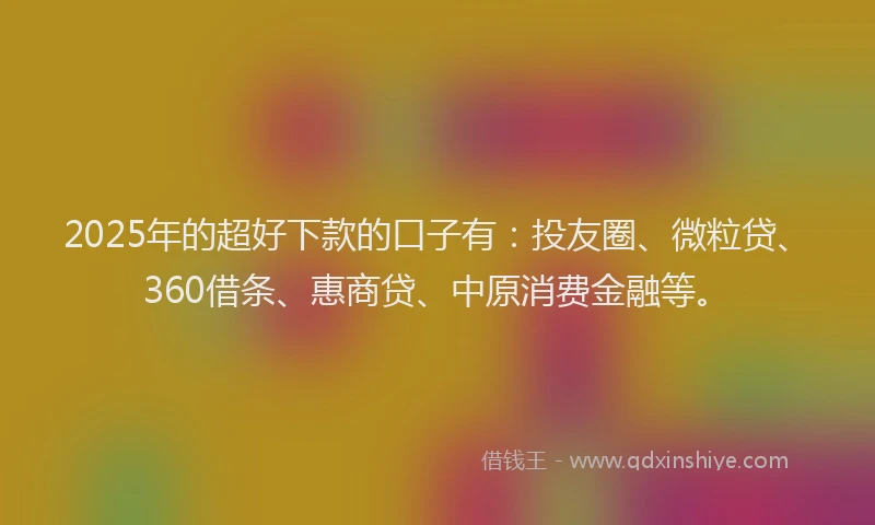2025年的超好下款的口子有：投友圈、微粒贷、360借条、惠商贷、中原消费金融等。
