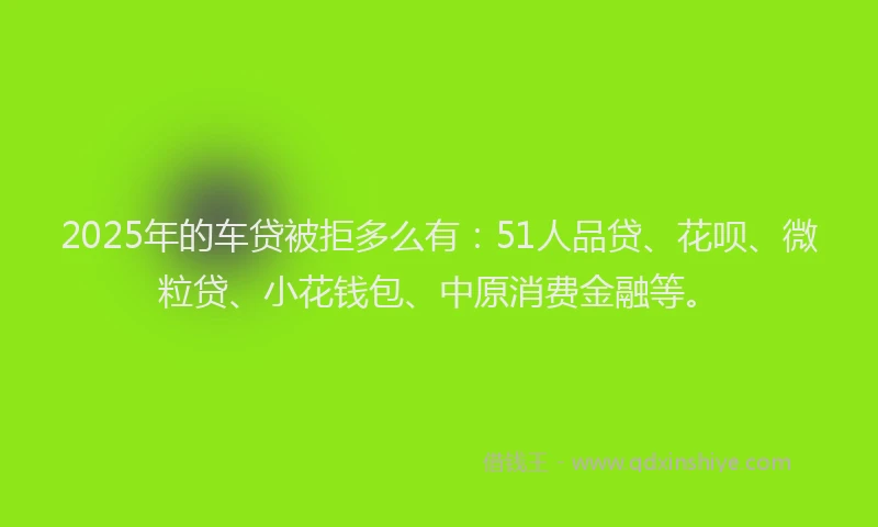 2025年的车贷被拒多么有：51人品贷、花呗、微粒贷、小花钱包、中原消费金融等。