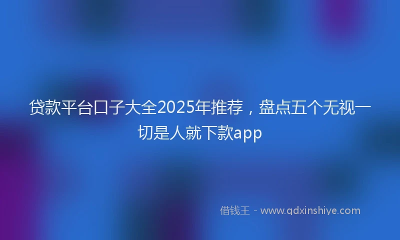 贷款平台口子大全2025年推荐，盘点五个无视一切是人就下款app