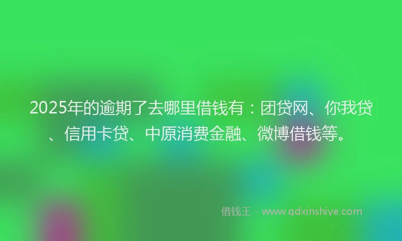 2025年的逾期了去哪里借钱有：团贷网、你我贷、信用卡贷、中原消费金融、微博借钱等。