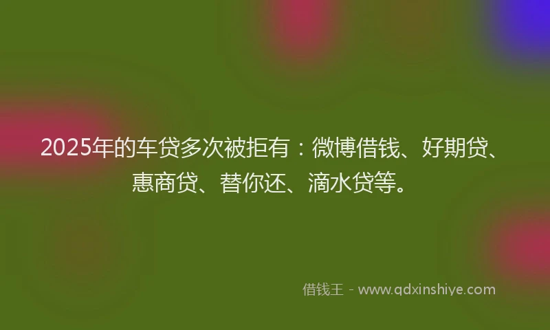 2025年的车贷多次被拒有：微博借钱、好期贷、惠商贷、替你还、滴水贷等。